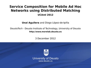 Service Composition for Mobile Ad Hoc
          Networks using Distributed Matching
                                         UCAmI 2012


                       Unai Aguilera and Diego López-de-Ipiña

          DeustoTech - Deusto Institute of Technology, University of Deusto
                                  http://www.morelab.deusto.es


                                       3 December 2012




The degeneration of rationalism                                      1/6
 