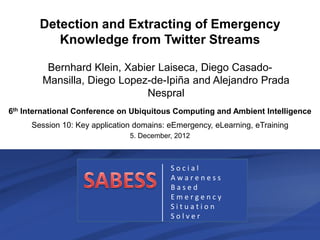 Detection and Extracting of Emergency
          Knowledge from Twitter Streams

         Bernhard Klein, Xabier Laiseca, Diego Casado-
        Mansilla, Diego Lopez-de-Ipiña and Alejandro Prada
                             Nespral
6th International Conference on Ubiquitous Computing and Ambient Intelligence
     Session 10: Key application domains: eEmergency, eLearning, eTraining
                               5. December, 2012



                                           Social
                                           Awareness
                                           Based
                                           Emergency
                                           Situation
                                           Solver

     UCAmI 2012                     B. Klein                      1/17
 
