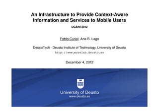 An Infrastructure to Provide Context-Aware
                 Information and Services to Mobile Users
                                                  UCAmI 2012



                                           Pablo Curiel, Ana B. Lago

                  DeustoTech - Deusto Institute of Technology, University of Deusto
                                       http://www.morelab.deusto.es


                                              December 4, 2012




Infrastructure to Provide Context-Aware…                                        1/26
 