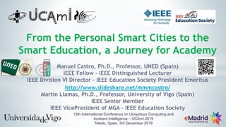 From the Personal Smart Cities to the
Smart Education, a Journey for Academy
Manuel Castro, Ph.D., Professor, UNED (Spain)
IEEE Fellow - IEEE Distinguished Lecturer
IEEE Division VI Director - IEEE Education Society President Emeritus
http://www.slideshare.net/mmmcastro/
Martin Llamas, Ph.D., Professor, University of Vigo (Spain)
IEEE Senior Member
IEEE VicePresident of MGA - IEEE Education Society
13th International Conference on Ubiquitous Computing and
Ambient Intelligence – UCAmI 2019
Toledo, Spain, 3rd December 2019
 