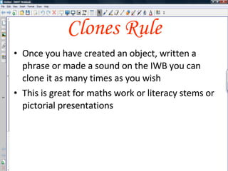 Clones Rule Once you have created an object, written a phrase or created a sound on the IWB you can clone it as many times as you wish Once you’ve created a page you can clone these as templates as well This is great for maths work or literacy stems or pictorial presentations 