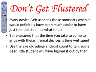 Don’t Get Flustered Every novice IWB user has those moments when it would definitely have been much easier to have just told the students what to do Be re-assured that the time you take to come to grips with these infernal devices is time well spent Use the age old adage and just count to ten, some dear little student will have figured it out by then 