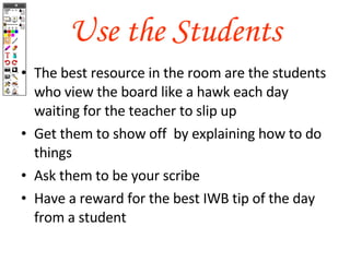 Use the Students The best resource in the room are the students who view the board like a hawk each day waiting for the teacher to slip up Get them to show off  by explaining how to do things Ask them to be your scribe Have a reward for the best IWB tip of the day from a student 