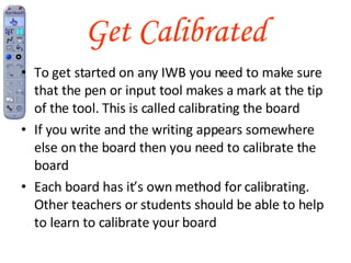 Get Calibrated To get started on any IWB you need to make sure that the pen or input tool makes a mark at the tip of the tool. This is called calibrating the board If you write and the writing appears somewhere else on the board then you need to calibrate the board Each board has it’s own method for calibrating. Other teachers or students should be able to help to learn to calibrate your board 