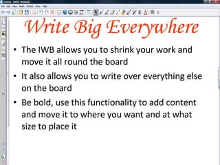 Write Big Everywhere The IWB allows you to shrink your work and move it all round the board It also allows you to write over everything else on the board Be bold, use this functionality to add content and move it to where you want and at what size to place it 