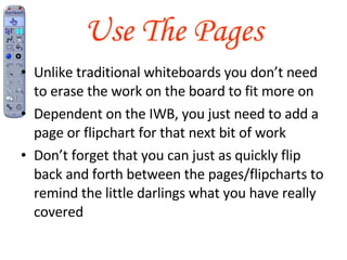 Use The Pages Unlike traditional whiteboards you don’t need to erase the work on the board to fit more on Dependent on the IWB, you just need to add a page or flipchart for that next bit of work You can also remove redundant pages Don’t forget that you can just as quickly flip back and forth between the pages/flipcharts to remind the little darlings what you have really covered 