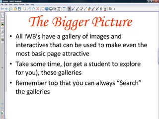 The Bigger Picture All IWB’s have a gallery of images and interactives that can be used to make even the most basic page attractive Within the gallery you’ll also find some great tools just crying out to be used Remember too that you can always “Search” the galleries Take some time, (or get a student to explore for you), the galleries 