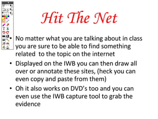 Hit The Net No matter what you are talking about in class you are sure to be able to find something related  to the topic on the internet Displayed on the IWB you can then draw all over or annotate these sites, (heck you can even copy and paste from them) Oh it also works on DVD’s too and you can even use the IWB capture tool to grab the evidence 