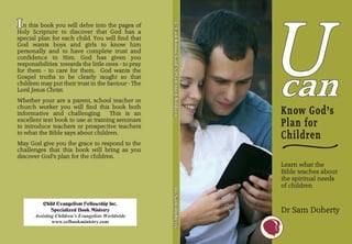 U
I n this I you will delve into the pages of




                                                     U-Can Know God’s Plan for Children
                                                     U-Can Know God’s Plan for Children



                                                                                          U-Can Know God’s Plan for Children
         book
Holy Scripture to discover that God has a
special plan for each child. You will find that
God wants boys and girls to know him
personally and to have complete trust and
confidence in Him. God has given you
responsibilities towards the little ones - to pray
for them - to care for them. God wants the
Gospel truths to be clearly taught so that
children may put their trust in the Saviour - The
Lord Jesus Christ.
Whether your are a parent, school teacher or
church worker you will find this book both
informative and challenging.        This is an                                                                                 Know God’s
excellent text book to use at training seminars
to introduce teachers or prospective teachers                                                                                  Plan for

                                                                                                                               ~
to what the Bible says about children.
                                                                                                                               Children
May God give you the grace to respond to the
challenges that this book will bring as you
discover God’s plan for the children.
                                                                                                                               Learn what the
                                                                                                                               Bible teaches about
                                                                                                                               the spiritual needs
                                                                                                                               of children
                                                     Dr Sam Doherty
                                                     Dr Sam Doherty



                                                                                          Dr Sam Doherty
           Child Evangelism Fellowship Inc.
               Specialized Book Ministry                                                                                       Dr Sam Doherty
       Assisting Children’s Evangelists Worldwide
               www.cefbookministry.com
 