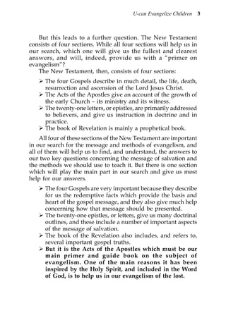 U-can Evangelize Children 3



   But this leads to a further question. The New Testament
consists of four sections. While all four sections will help us in
our search, which one will give us the fullest and clearest
answers, and will, indeed, provide us with a “primer on
evangelism”?
   The New Testament, then, consists of four sections:
      The four Gospels describe in much detail, the life, death,
      resurrection and ascension of the Lord Jesus Christ.
      The Acts of the Apostles give an account of the growth of
      the early Church – its ministry and its witness.
      The twenty-one letters, or epistles, are primarily addressed
      to believers, and give us instruction in doctrine and in
      practice.
      The book of Revelation is mainly a prophetical book.
    All four of these sections of the New Testament are important
in our search for the message and methods of evangelism, and
all of them will help us to find, and understand, the answers to
our two key questions concerning the message of salvation and
the methods we should use to teach it. But there is one section
which will play the main part in our search and give us most
help for our answers.
      The four Gospels are very important because they describe
      for us the redemptive facts which provide the basis and
      heart of the gospel message, and they also give much help
      concerning how that message should be presented.
      The twenty-one epistles, or letters, give us many doctrinal
      outlines, and these include a number of important aspects
      of the message of salvation.
      The book of the Revelation also includes, and refers to,
      several important gospel truths.
      But it is the Acts of the Apostles which must be our
      main primer and guide book on the subject of
      evangelism. One of the main reasons it has been
      inspired by the Holy Spirit, and included in the Word
      of God, is to help us in our evangelism of the lost.
 