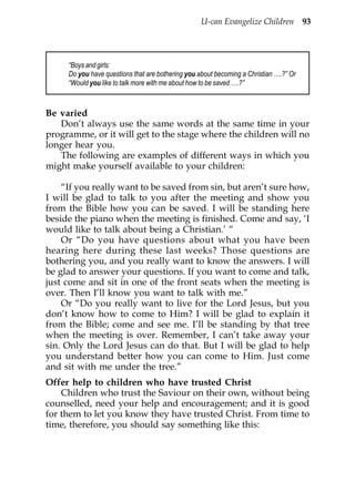 U-can Evangelize Children 93




     “Boys and girls:
     Do you have questions that are bothering you about becoming a Christian ….?” Or
     “Would you like to talk more with me about how to be saved ….?”



Be varied
   Don’t always use the same words at the same time in your
programme, or it will get to the stage where the children will no
longer hear you.
   The following are examples of different ways in which you
might make yourself available to your children:

    “If you really want to be saved from sin, but aren’t sure how,
I will be glad to talk to you after the meeting and show you
from the Bible how you can be saved. I will be standing here
beside the piano when the meeting is finished. Come and say, ‘I
would like to talk about being a Christian.’ “
    Or “Do you have questions about what you have been
hearing here during these last weeks? Those questions are
bothering you, and you really want to know the answers. I will
be glad to answer your questions. If you want to come and talk,
just come and sit in one of the front seats when the meeting is
over. Then I’ll know you want to talk with me.”
    Or “Do you really want to live for the Lord Jesus, but you
don’t know how to come to Him? I will be glad to explain it
from the Bible; come and see me. I’ll be standing by that tree
when the meeting is over. Remember, I can’t take away your
sin. Only the Lord Jesus can do that. But I will be glad to help
you understand better how you can come to Him. Just come
and sit with me under the tree.”
Offer help to children who have trusted Christ
    Children who trust the Saviour on their own, without being
counselled, need your help and encouragement; and it is good
for them to let you know they have trusted Christ. From time to
time, therefore, you should say something like this:
 