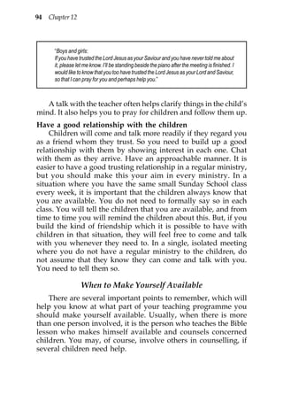 94 Chapter 12



      “Boys and girls:
      If you have trusted the Lord Jesus as your Saviour and you have never told me about
      it, please let me know. I’ll be standing beside the piano after the meeting is finished. I
      would like to know that you too have trusted the Lord Jesus as your Lord and Saviour,
      so that I can pray for you and perhaps help you.”



   A talk with the teacher often helps clarify things in the child’s
mind. It also helps you to pray for children and follow them up.
Have a good relationship with the children
    Children will come and talk more readily if they regard you
as a friend whom they trust. So you need to build up a good
relationship with them by showing interest in each one. Chat
with them as they arrive. Have an approachable manner. It is
easier to have a good trusting relationship in a regular ministry,
but you should make this your aim in every ministry. In a
situation where you have the same small Sunday School class
every week, it is important that the children always know that
you are available. You do not need to formally say so in each
class. You will tell the children that you are available, and from
time to time you will remind the children about this. But, if you
build the kind of friendship which it is possible to have with
children in that situation, they will feel free to come and talk
with you whenever they need to. In a single, isolated meeting
where you do not have a regular ministry to the children, do
not assume that they know they can come and talk with you.
You need to tell them so.

                   When to Make Yourself Available
    There are several important points to remember, which will
help you know at what part of your teaching programme you
should make yourself available. Usually, when there is more
than one person involved, it is the person who teaches the Bible
lesson who makes himself available and counsels concerned
children. You may, of course, involve others in counselling, if
several children need help.
 