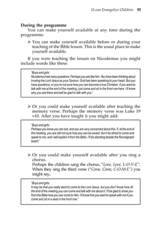 U-can Evangelize Children 95



During the programme
   You can make yourself available at any time during the
programme.
      You can make yourself available before or during your
      teaching of the Bible lesson. This is the usual place to make
      yourself available.
    If you were teaching the lesson on Nicodemus you might
include words like these:

     “Boys and girls:
     Nicodemus had many questions. Perhaps you are like him. You have been thinking about
     trusting the Lord Jesus as your Saviour. God has been speaking to your heart. But you
     have questions, or you’re not sure how you can become a true Christian. If you want to
     talk with me at the end of the meeting, just come and sit in the front row here. I’ll know
     why you are there and will be glad to talk with you.”



      Or you could make yourself available after teaching the
      memory verse. Perhaps the memory verse was Luke 19
      v10. After you have taught it you might add:

     “Boys and girls:
     Perhaps you know you are lost, and you are very concerned about this. If, at the end of
     the meeting, you are still not sure how you can be saved, don’t be afraid to come and
     speak to me, and I will explain it from the Bible. I’ll be standing beside the flannelgraph
     board.”



      Or you could make yourself available after you sing a
      chorus.
      Perhaps the children sang the chorus, “Love, Love, L-O-V-E”.
      When they sing the third verse (“Come, Come, C-O-M-E”) you
      might say,

     “Boys and girls:
     It may be that you really want to come to the Lord Jesus, but you don’t know how. At
     the end of the meeting you can come and talk with me about it. I’ll be glad to show you
     from the Bible how you can come to Him. I’ll know that you want to speak with me if you
     come and sit in a seat in the front row.”
 