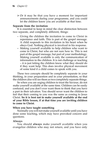 96 Chapter 12



      Or it may be that you have a moment for important
      announcements during your programme, and you could
      let the children know you are available at that time.
Separate from the invitation
   It is essential to keep in mind the clear distinction between
two separate, and completely different, things:
    – Giving the children the invitation to come to Christ in
      repentance and faith. This is part of the gospel message.
      A child responds to this invitation in his heart when he
      obeys God. Nothing physical is involved in his response.
    – Making yourself available to help children who want to
      come to Christ, but who are not sure how to. This is not
      part of the gospel message, but part of your methodology.
      Making yourself available is only the communication of
      information to the children. It is not challenge or teaching
      – it is just letting the children know what they should do
      if they want help. This does involve physical movement
      of some kind if a child comes to speak with you.
    These two concepts should be completely separate in your
thinking, in your preparation and in your presentation, so that
the children also will see them as two completely separate things.
    So when you are urging children to trust the Saviour, do not
make yourself available at the same time. Children can be easily
confused, and you don’t ever want them to think that you have
a part in their salvation. You should never want the children to
feel that their coming to you was the same as coming to Jesus
Christ. So it is best not to make yourself available at the end
of your Bible lesson, if at that time you are inviting children
to come to Christ.
When you have taught something
   Normally you will not make yourself available until you have
done some teaching, which may have provoked concern and
questions.
Always
   You should always make yourself available when you
evangelize children who may not return, and you have only
 
