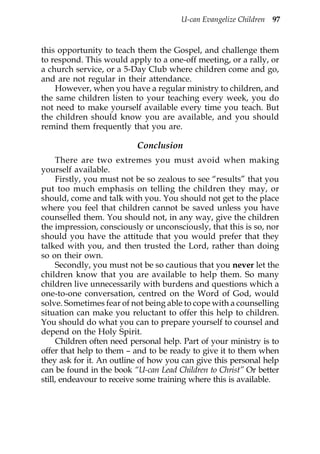 U-can Evangelize Children 97



this opportunity to teach them the Gospel, and challenge them
to respond. This would apply to a one-off meeting, or a rally, or
a church service, or a 5-Day Club where children come and go,
and are not regular in their attendance.
    However, when you have a regular ministry to children, and
the same children listen to your teaching every week, you do
not need to make yourself available every time you teach. But
the children should know you are available, and you should
remind them frequently that you are.

                           Conclusion
     There are two extremes you must avoid when making
yourself available.
     Firstly, you must not be so zealous to see “results” that you
put too much emphasis on telling the children they may, or
should, come and talk with you. You should not get to the place
where you feel that children cannot be saved unless you have
counselled them. You should not, in any way, give the children
the impression, consciously or unconsciously, that this is so, nor
should you have the attitude that you would prefer that they
talked with you, and then trusted the Lord, rather than doing
so on their own.
     Secondly, you must not be so cautious that you never let the
children know that you are available to help them. So many
children live unnecessarily with burdens and questions which a
one-to-one conversation, centred on the Word of God, would
solve. Sometimes fear of not being able to cope with a counselling
situation can make you reluctant to offer this help to children.
You should do what you can to prepare yourself to counsel and
depend on the Holy Spirit.
     Children often need personal help. Part of your ministry is to
offer that help to them – and to be ready to give it to them when
they ask for it. An outline of how you can give this personal help
can be found in the book “U-can Lead Children to Christ” Or better
still, endeavour to receive some training where this is available.
 
