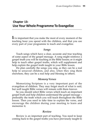 U-can Evangelize Children 99




Chapter 13:
Use Your Whole Programme To Evangelize


It is important that you make the most of every moment of the
teaching hour you spend with the children, and that you use
every part of your programme to teach and evangelize.

                             Songs
    Teach songs which have a clear, accurate and true teaching
of some aspect of the gospel message. A song might reinforce a
gospel truth you will be teaching in the Bible lesson; or it might
help to teach other gospel truths, which will supplement and
help explain the gospel truth taught in your Bible lesson.
    Do plan carefully the songs you sing, as they can be a real
help to unsaved children, and also, when they sing them
elsewhere, they can be a real help and blessing to others.

                        Memory Verses
    Memorizing Scripture is a very important part of the
evangelism of children. They may forget much of what is said,
but well taught Bible verses will remain with them forever.
    So you should select Bible verses which teach an important
gospel truth and help children understand the gospel message –
preferably the truth which you will teach throughout the Bible
lesson. Then you need to take time to explain the verse, and
encourage the children during your meeting to learn and
memorize it.

                            Review
   Review is an important part of teaching. You need to keep
coming back to the gospel truths you have previously taught to
 