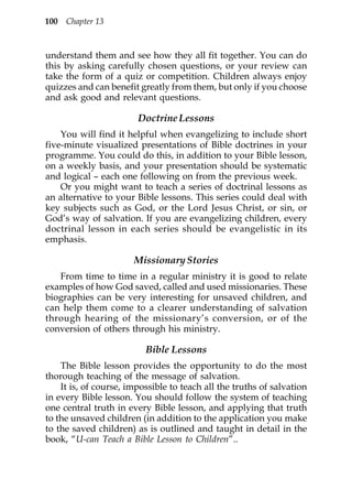 100 Chapter 13



understand them and see how they all fit together. You can do
this by asking carefully chosen questions, or your review can
take the form of a quiz or competition. Children always enjoy
quizzes and can benefit greatly from them, but only if you choose
and ask good and relevant questions.

                        Doctrine Lessons
    You will find it helpful when evangelizing to include short
five-minute visualized presentations of Bible doctrines in your
programme. You could do this, in addition to your Bible lesson,
on a weekly basis, and your presentation should be systematic
and logical – each one following on from the previous week.
    Or you might want to teach a series of doctrinal lessons as
an alternative to your Bible lessons. This series could deal with
key subjects such as God, or the Lord Jesus Christ, or sin, or
God’s way of salvation. If you are evangelizing children, every
doctrinal lesson in each series should be evangelistic in its
emphasis.

                       Missionary Stories
   From time to time in a regular ministry it is good to relate
examples of how God saved, called and used missionaries. These
biographies can be very interesting for unsaved children, and
can help them come to a clearer understanding of salvation
through hearing of the missionary’s conversion, or of the
conversion of others through his ministry.

                          Bible Lessons
    The Bible lesson provides the opportunity to do the most
thorough teaching of the message of salvation.
    It is, of course, impossible to teach all the truths of salvation
in every Bible lesson. You should follow the system of teaching
one central truth in every Bible lesson, and applying that truth
to the unsaved children (in addition to the application you make
to the saved children) as is outlined and taught in detail in the
book, “U-can Teach a Bible Lesson to Children”..
 