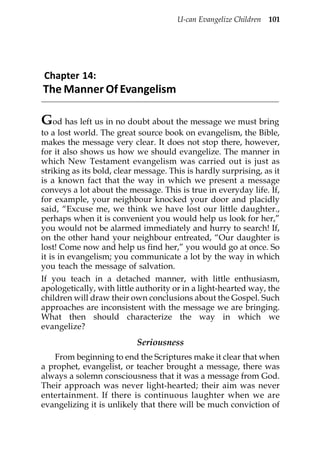 U-can Evangelize Children 101




Chapter 14:
The Manner Of Evangelism

God has left us in no doubt about the message we must bring
to a lost world. The great source book on evangelism, the Bible,
makes the message very clear. It does not stop there, however,
for it also shows us how we should evangelize. The manner in
which New Testament evangelism was carried out is just as
striking as its bold, clear message. This is hardly surprising, as it
is a known fact that the way in which we present a message
conveys a lot about the message. This is true in everyday life. If,
for example, your neighbour knocked your door and placidly
said, “Excuse me, we think we have lost our little daughter.,
perhaps when it is convenient you would help us look for her,”
you would not be alarmed immediately and hurry to search! If,
on the other hand your neighbour entreated, “Our daughter is
lost! Come now and help us find her,” you would go at once. So
it is in evangelism; you communicate a lot by the way in which
you teach the message of salvation.
If you teach in a detached manner, with little enthusiasm,
apologetically, with little authority or in a light-hearted way, the
children will draw their own conclusions about the Gospel. Such
approaches are inconsistent with the message we are bringing.
What then should characterize the way in which we
evangelize?
                           Seriousness
   From beginning to end the Scriptures make it clear that when
a prophet, evangelist, or teacher brought a message, there was
always a solemn consciousness that it was a message from God.
Their approach was never light-hearted; their aim was never
entertainment. If there is continuous laughter when we are
evangelizing it is unlikely that there will be much conviction of
 