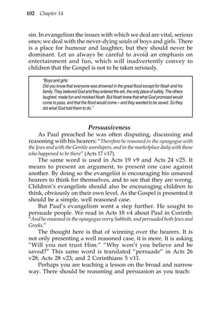 102 Chapter 14



sin. In evangelism the issues with which we deal are vital, serious
ones; we deal with the never-dying souls of boys and girls. There
is a place for humour and laughter, but they should never be
dominant. Let us always be careful to avoid an emphasis on
entertainment and fun, which will inadvertently convey to
children that the Gospel is not to be taken seriously.

       “Boys and girls:
       Did you know that everyone was drowned in the great flood except for Noah and his
       family. They believed God and they entered the ark, the only place of safety. The others
       laughed, made fun and mocked Noah. But Noah knew that what God promised would
       come to pass, and that the flood would come – and they wanted to be saved. So they
       did what God told them to do.”



                                   Persuasiveness
    As Paul preached he was often disputing, discussing and
reasoning with his hearers: “Therefore he reasoned in the synagogue with
the Jews and with the Gentile worshipers, and in the marketplace daily with those
who happened to be there” (Acts 17 v17).
    The same word is used in Acts 19 v9 and Acts 24 v25. It
means to present an argument, to present one case against
another. By doing so the evangelist is encouraging his unsaved
hearers to think for themselves, and to see that they are wrong.
Children’s evangelists should also be encouraging children to
think, obviously on their own level. As the Gospel is presented it
should be a simple, well reasoned case.
    But Paul’s evangelism went a step further. He sought to
persuade people. We read in Acts 18 v4 about Paul in Corinth:
“And he reasoned in the synagogue every Sabbath, and persuaded both Jews and
Greeks.”
    The thought here is that of winning over the hearers. It is
not only presenting a well reasoned case, it is more. It is asking
“Will you not trust Him:” “Why won’t you believe and be
saved?” This same word is translated “persuade” in Acts 26
v28; Acts 28 v23; and 2 Corinthians 5 v11.
    Perhaps you are teaching a lesson on the broad and narrow
way. There should be reasoning and persuasion as you teach:
 