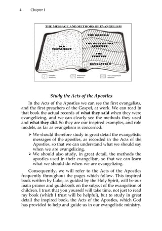 4    Chapter 1



             THE MESSAGE AND METHODS OF EVANGELISM


                                            T HE GOSPEL S



                                           T H E A C T S O F T HE
                                                APOSTLES


                                                 THE
                                               EPISTL ES




                 Helpful       Important                    Very Important
                 Sources       Sources                      Sources




                  Study the Acts of the Apostles
    In the Acts of the Apostles we can see the first evangelists,
and the first preachers of the Gospel, at work. We can read in
that book the actual records of what they said when they were
evangelizing, and we can clearly see the methods they used
and what they did. So they are our inspired examples, and role
models, as far as evangelism is concerned:
      We should therefore study in great detail the evangelistic
      messages of the apostles, as recorded in the Acts of the
      Apostles, so that we can understand what we should say
      when we are evangelizing.
      We should also study, in great detail, the methods the
      apostles used in their evangelism, so that we can learn
      what we should do when we are evangelizing.
    Consequently, we will refer to the Acts of the Apostles
frequently throughout the pages which follow. This inspired
book written by Luke, as guided by the Holy Spirit, will be our
main primer and guidebook on the subject of the evangelism of
children. I trust that you yourself will take time, not just to read
my book (which I trust will be helpful), but to study in great
detail the inspired book, the Acts of the Apostles, which God
has provided to help and guide us in our evangelistic ministry.
 