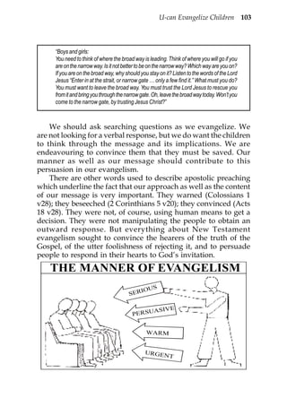 U-can Evangelize Children 103



     “Boys and girls:
     You need to think of where the broad way is leading. Think of where you will go if you
     are on the narrow way. Is it not better to be on the narrow way? Which way are you on?
     If you are on the broad way, why should you stay on it? Listen to the words of the Lord
     Jesus “Enter in at the strait, or narrow gate … only a few find it.” What must you do?
     You must want to leave the broad way. You must trust the Lord Jesus to rescue you
     from it and bring you through the narrow gate. Oh, leave the broad way today. Won’t you
     come to the narrow gate, by trusting Jesus Christ?”



    We should ask searching questions as we evangelize. We
are not looking for a verbal response, but we do want the children
to think through the message and its implications. We are
endeavouring to convince them that they must be saved. Our
manner as well as our message should contribute to this
persuasion in our evangelism.
    There are other words used to describe apostolic preaching
which underline the fact that our approach as well as the content
of our message is very important. They warned (Colossians 1
v28); they beseeched (2 Corinthians 5 v20); they convinced (Acts
18 v28). They were not, of course, using human means to get a
decision. They were not manipulating the people to obtain an
outward response. But everything about New Testament
evangelism sought to convince the hearers of the truth of the
Gospel, of the utter foolishness of rejecting it, and to persuade
people to respond in their hearts to God’s invitation.
    THE MANNER OF EVANGELISM
                                              S
                                           IOU
                                        SER

                                              ASIVE
                                         PERSU


                                                WARM


                                               URGEN
                                                     T
 