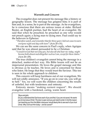 104 Chapter 14



                              Warmth and Concern
    The evangelist does not present his message like a history or
geography lesson. The message has gripped him; it is part of
him and, in a sense, he is part of the message. As he evangelizes,
he is conscious that there are serious issues at stake. Richard
Baxter, an English puritan, had the heart of an evangelist. He
said that when he preached, he preached as one who would
not preach again; a dying man to dying men. Paul could say to
the believers in Ephesus:
    “Therefore watch, and remember that for three years I did not cease to warn
      everyone night and day with tears” (Acts 20 v31).
    We can see the same concern in Paul’s reply, when Agrippa
said that he was almost persuaded to be a Christian:
    “I would to God that not only you, but also all who hear me today, might
       become both almost and altogether such as I am, except for these chains.”
       (Acts 26 v29).
    The true children’s evangelist cannot bring the message in a
detached, matter-of-fact way. His Bible lesson will not be an
impersonal presentation. He loves the gospel message and this
is obvious as he teaches. He loves and is concerned for those
who listen. He longs that they would trust the Saviour. This too
is seen in his whole approach to children.
    This concern will keep harshness out of our evangelism. We
will not coldly announce, “If you go on in your sin, you will go
to hell.” Yes, we will warn the children concerning the results
of unbelief, but with tenderness and entreaty.
    Entreaty means “making earnest request”. We should
evangelize with a burdened, caring, warm heart.

      “Boys and girls:
      Do you understand that God loves each of you and that, if you are not saved, He wants
      you to trust Jesus Christ. The door is open and you just need to enter it. And the reason
      I am teaching you from the Bible is because I would dearly like to see each of you trust
      Christ. Why not trust Him today – and be saved?”
 