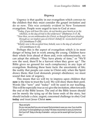 U-can Evangelize Children 105



                                          Urgency
    Urgency is that quality in our evangelism which conveys to
the children that they must consider the gospel invitation and
do so now. This was certainly evident in New Testament
evangelism. People were urged to turn to God at once:
   “Today, if you will hear His voice, do not harden your hearts as in the
     rebellion, in the day of trial in the wilderness” (Hebrews 3 v7, 8).
   “Now then, we are ambassadors for Christ, as though God were pleading
     through us: we implore you on Christ’s behalf, be reconciled to God”
      (2 Corinthians 5 v20).
   “Behold, now is the accepted time; behold, now is the day of salvation”
      (2 Corinthians 6 v2).
    Perhaps this is the aspect of evangelism which is in most
danger of being lost in work among the young. Children have
their whole lives ahead of them and, even subconsciously, we
can adopt the attitude: “They have plenty of time,” or “We’ll
sow the seed, there’ll be a harvest when they grow up.” The
Bible gives no ground for such complacency in any type of
evangelism. Realising these basic facts: the uncertainty of life;
the reality that people can come to Christ only when the Spirit
draws them; that God demands prompt obedience; we must
sound that note of urgency.
    This means that we will try to impress upon children that
now is the time to trust the Lord. We will show them their peril.
Words like “now” and “today” will be used in our teaching.
This will be especially true as we give the invitation, often towards
the end of the Bible lesson. The end of the Bible lesson should
not be merely the tying up of the loose ends of the story, but
should include a clear, urgent, concerned challenge to obey God
today and trust Jesus Christ now.

     “Boys and girls:
     Do you now see that if you are not saved God promises to save you now, if you trust the
     Lord Jesus? Is God speaking to you today? He does not promise to save you tomorrow.
     Don’t put it off. Today is the day of salvation – and you can be saved right now if you trust
     Him.”
 