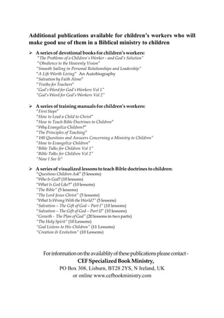 Additional publications available for children’s workers who will
make good use of them in a Biblical ministry to children
  A series of devotional books for children’s workers:
  “The Problems of a Children’s Worker - and God’s Solution”
  “Obedience to the Heavenly Vision”
  “Smooth Sailing in Personal Relationships and Leadership”
  “A Life Worth Living” An Autobiography
  “Salvation by Faith Alone”
  “Truths for Teachers”
  “God’s Word for God’s Workers Vol 1”
  “God‘s Word for God’s Workers Vol 2”

  A series of training manuals for children’s workers:
  “First Steps”
  “How to Lead a Child to Christ”
  “How to Teach Bible Doctrines to Children”
  “Why Evangelize Children?”
  “The Principles of Teaching”
  “100 Questions and Answers Concerning a Ministry to Children”
  “How to Evangelize Children”
  “Bible Talks for Children Vol 1”
  “Bible Talks for Children Vol 2”
  “Now I See It”

  A series of visualized lessons to teach Bible doctrines to children:
  “Questions Children Ask” (5 lessons)
  “Who Is God? (10 lessons)
  “What Is God Like?” (10 lessons)
  “The Bible” (5 lessons)
  “The Lord Jesus Christ” (5 lessons)
  “What Is Wrong With the World?” (5 lessons)
  “Salvation – The Gift of God – Part I” (10 lessons)
  “Salvation – The Gift of God – Part II” (10 lessons)
  “Growth - The Plan of God” (20 lessons in two parts)
  “The Holy Spirit” (10 Lessons)
  “God Listens to His Children” (11 Lessons)
  “Creation & Evolution” (10 Lessons)




     For information on the availablity of these publications please contact -
                     CEF Specialized Book Ministry,
             PO Box 308, Lisburn, BT28 2YS, N Ireland, UK
                   or online www.cefbookministry.com
 