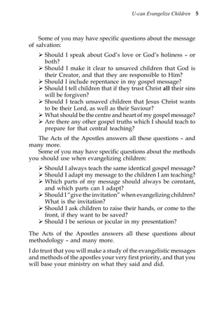 U-can Evangelize Children 5



    Some of you may have specific questions about the message
of salvation:
      Should I speak about God’s love or God’s holiness – or
      both?
      Should I make it clear to unsaved children that God is
      their Creator, and that they are responsible to Him?
      Should I include repentance in my gospel message?
      Should I tell children that if they trust Christ all their sins
      will be forgiven?
      Should I teach unsaved children that Jesus Christ wants
      to be their Lord, as well as their Saviour?
      What should be the centre and heart of my gospel message?
      Are there any other gospel truths which I should teach to
      prepare for that central teaching?
   The Acts of the Apostles answers all these questions – and
many more.
   Some of you may have specific questions about the methods
you should use when evangelizing children:
      Should I always teach the same identical gospel message?
      Should I adapt my message to the children I am teaching?
      Which parts of my message should always be constant,
      and which parts can I adapt?
      Should I “give the invitation” when evangelizing children?
      What is the invitation?
      Should I ask children to raise their hands, or come to the
      front, if they want to be saved?
      Should I be serious or jocular in my presentation?

The Acts of the Apostles answers all these questions about
methodology – and many more.
I do trust that you will make a study of the evangelistic messages
and methods of the apostles your very first priority, and that you
will base your ministry on what they said and did.
 