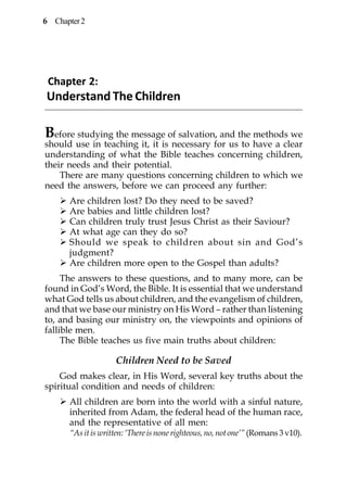 6 Chapter 2




 Chapter 2:
Understand The Children

B efore studying the message of salvation, and the methods we
should use in teaching it, it is necessary for us to have a clear
understanding of what the Bible teaches concerning children,
their needs and their potential.
    There are many questions concerning children to which we
need the answers, before we can proceed any further:
      Are children lost? Do they need to be saved?
      Are babies and little children lost?
      Can children truly trust Jesus Christ as their Saviour?
      At what age can they do so?
      Should we speak to children about sin and God’s
      judgment?
      Are children more open to the Gospel than adults?
     The answers to these questions, and to many more, can be
found in God’s Word, the Bible. It is essential that we understand
what God tells us about children, and the evangelism of children,
and that we base our ministry on His Word – rather than listening
to, and basing our ministry on, the viewpoints and opinions of
fallible men.
     The Bible teaches us five main truths about children:

                    Children Need to be Saved
    God makes clear, in His Word, several key truths about the
spiritual condition and needs of children:
      All children are born into the world with a sinful nature,
      inherited from Adam, the federal head of the human race,
      and the representative of all men:
      “As it is written: ‘There is none righteous, no, not one’” (Romans 3 v10).
 
