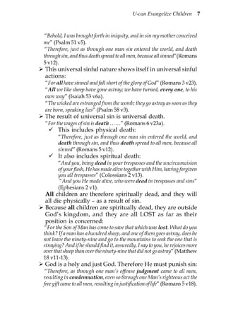 U-can Evangelize Children           7



“Behold, I was brought forth in iniquity, and in sin my mother conceived
me” (Psalm 51 v5).
“Therefore, just as through one man sin entered the world, and death
through sin, and thus death spread to all men, because all sinned”(Romans
5 v12).
This universal sinful nature shows itself in universal sinful
actions:
“For all have sinned and fall short of the glory of God” (Romans 3 v23).
“All we like sheep have gone astray; we have turned, every one, to his
own way” (Isaiah 53 v6a).
“The wicked are estranged from the womb; they go astray as soon as they
are born, speaking lies” (Psalm 58 v3).
The result of universal sin is universal death.
“For the wages of sin is death ……” (Romans 6 v23a).
       This includes physical death:
       “Therefore, just as through one man sin entered the world, and
       death through sin, and thus death spread to all men, because all
       sinned” (Romans 5 v12).
       It also includes spiritual death:
       “And you, being dead in your trespasses and the uncircumcision
       of your flesh, He has made alive together with Him, having forgiven
       you all trespasses” (Colossians 2 v13).
        “And you He made alive, who were dead in trespasses and sins”
       (Ephesians 2 v1).
All children are therefore spiritually dead, and they will
all die physically – as a result of sin.
Because all children are spiritually dead, they are outside
God’s kingdom, and they are all LOST as far as their
position is concerned:
“For the Son of Man has come to save that which was lost. What do you
think? If a man has a hundred sheep, and one of them goes astray, does he
not leave the ninety-nine and go to the mountains to seek the one that is
straying? And if he should find it, assuredly, I say to you, he rejoices more
over that sheep than over the ninety-nine that did not go astray” (Matthew
18 v11-13).
God is a holy and just God. Therefore He must punish sin:
 “Therefore, as through one man’s offense judgment came to all men,
resulting in condemnation, even so through one Man’s righteous act the
free gift came to all men, resulting in justification of life” (Romans 5 v18).
 