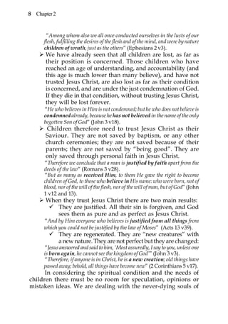 8 Chapter 2


       “Among whom also we all once conducted ourselves in the lusts of our
      flesh, fulfilling the desires of the flesh and of the mind, and were by nature
      children of wrath, just as the others” (Ephesians 2 v3).
      We have already seen that all children are lost, as far as
      their position is concerned. Those children who have
      reached an age of understanding, and accountability (and
      this age is much lower than many believe), and have not
      trusted Jesus Christ, are also lost as far as their condition
      is concerned, and are under the just condemnation of God.
      If they die in that condition, without trusting Jesus Christ,
      they will be lost forever.
      “He who believes in Him is not condemned; but he who does not believe is
      condemned already, because he has not believed in the name of the only
      begotten Son of God” (John 3 v18).
      Children therefore need to trust Jesus Christ as their
      Saviour. They are not saved by baptism, or any other
      church ceremonies; they are not saved because of their
      parents; they are not saved by “being good”. They are
      only saved through personal faith in Jesus Christ.
      “Therefore we conclude that a man is justified by faith apart from the
      deeds of the law” (Romans 3 v28).
      “But as many as received Him, to them He gave the right to become
      children of God, to those who believe in His name: who were born, not of
      blood, nor of the will of the flesh, nor of the will of man, but of God” (John
      1 v12 and 13).
      When they trust Jesus Christ there are two main results:
         They are justified. All their sin is forgiven, and God
         sees them as pure and as perfect as Jesus Christ.
      “And by Him everyone who believes is justified from all things from
      which you could not be justified by the law of Moses” (Acts 13 v39).
              They are regenerated. They are “new creatures” with
              a new nature. They are not perfect but they are changed:
      “Jesus answered and said to him, ‘Most assuredly, I say to you, unless one
      is born again, he cannot see the kingdom of God’” (John 3 v3).
      “Therefore, if anyone is in Christ, he is a new creation; old things have
      passed away; behold, all things have become new” (2 Corinthians 5 v17).
      In considering the spiritual condition and the needs of
children there must be no room for speculation, opinions or
mistaken ideas. We are dealing with the never-dying souls of
 