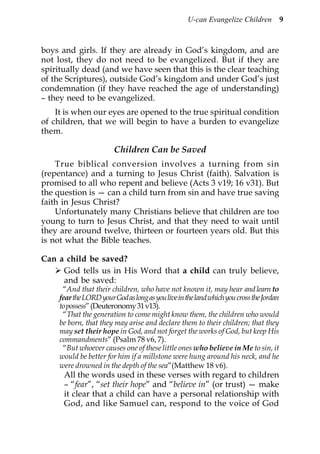 U-can Evangelize Children            9



boys and girls. If they are already in God’s kingdom, and are
not lost, they do not need to be evangelized. But if they are
spiritually dead (and we have seen that this is the clear teaching
of the Scriptures), outside God’s kingdom and under God’s just
condemnation (if they have reached the age of understanding)
– they need to be evangelized.
    It is when our eyes are opened to the true spiritual condition
of children, that we will begin to have a burden to evangelize
them.

                         Children Can be Saved
    True biblical conversion involves a turning from sin
(repentance) and a turning to Jesus Christ (faith). Salvation is
promised to all who repent and believe (Acts 3 v19; 16 v31). But
the question is — can a child turn from sin and have true saving
faith in Jesus Christ?
    Unfortunately many Christians believe that children are too
young to turn to Jesus Christ, and that they need to wait until
they are around twelve, thirteen or fourteen years old. But this
is not what the Bible teaches.

Can a child be saved?
     God tells us in His Word that a child can truly believe,
     and be saved:
      “And that their children, who have not known it, may hear and learn to
     fear the LORD your God as long as you live in the land which you cross the Jordan
     to possess” (Deuteronomy 31 v13).
      “That the generation to come might know them, the children who would
     be born, that they may arise and declare them to their children; that they
     may set their hope in God, and not forget the works of God, but keep His
     commandments” (Psalm 78 v6, 7).
      “But whoever causes one of these little ones who believe in Me to sin, it
     would be better for him if a millstone were hung around his neck, and he
     were drowned in the depth of the sea”(Matthew 18 v6).
      All the words used in these verses with regard to children
      – “fear”, “set their hope” and “believe in” (or trust) — make
      it clear that a child can have a personal relationship with
      God, and like Samuel can, respond to the voice of God
 