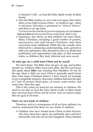 10 Chapter 2



      (1 Samuel 3 v10) – as God the Holy Spirit works in their
      hearts.
      Also the Bible teaches us, over and over again, that where
      there is true faith in Jesus Christ – at whatever age – there
      is salvation. Salvation is promised to “whoever believes”
      and there is no age limit:
      “For God so loved the world that He gave His only begotten Son, that whoever
     believes in Him should not perish but have everlasting life” (John 3 v16).
      Experience also shows us that children can trust Christ.
      Many Christians, including a good number of pastors,
      missionaries and well known Christians, date their
      conversion from childhood. While this has usually been
      followed by a deepening understanding, and a growth in
      faith and repentance, they themselves have no doubt that
      justification and regeneration took place at that moment
      when, as children, they truly believed and were saved.

At what age can a child trust Christ and be saved?
    We don’t know. The Bible does not give an age, and neither
should we. Children differ from each other. But the Lord Jesus
did speak about little ones trusting Him (Matthew 18 v6). So
the age when a child can trust Christ is generally much lower
than what many Christians believe. I have found, for example
in my evangelistic ministry, that many children between the ages
of 7 and 10 trusted Christ (plus, of course, some earlier, and
some later, than this age).
    This is the vision we need for our ministry to children. We
need to see that as God the Holy Spirit works in their hearts
they can trust Jesus Christ and be saved. And we need to make
this our goal at all times.

There are two kinds of children
   Therefore, and as a consequence of all we have outlined, we
need to understand that there are two kinds of children:
      Children who have trusted Jesus Christ as their Saviour,
      who have been born again, are spiritually alive and have
      eternal life, and who are in God’s kingdom. These children
 