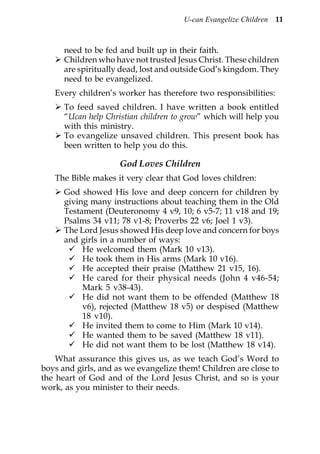 U-can Evangelize Children 11



      need to be fed and built up in their faith.
      Children who have not trusted Jesus Christ. These children
      are spiritually dead, lost and outside God’s kingdom. They
      need to be evangelized.
   Every children’s worker has therefore two responsibilities:
      To feed saved children. I have written a book entitled
      “Ucan help Christian children to grow” which will help you
      with this ministry.
      To evangelize unsaved children. This present book has
      been written to help you do this.

                     God Loves Children
   The Bible makes it very clear that God loves children:
      God showed His love and deep concern for children by
      giving many instructions about teaching them in the Old
      Testament (Deuteronomy 4 v9, 10; 6 v5-7; 11 v18 and 19;
      Psalms 34 v11; 78 v1-8; Proverbs 22 v6; Joel 1 v3).
      The Lord Jesus showed His deep love and concern for boys
      and girls in a number of ways:
           He welcomed them (Mark 10 v13).
           He took them in His arms (Mark 10 v16).
           He accepted their praise (Matthew 21 v15, 16).
           He cared for their physical needs (John 4 v46-54;
           Mark 5 v38-43).
           He did not want them to be offended (Matthew 18
           v6), rejected (Matthew 18 v5) or despised (Matthew
           18 v10).
           He invited them to come to Him (Mark 10 v14).
           He wanted them to be saved (Matthew 18 v11).
           He did not want them to be lost (Matthew 18 v14).
    What assurance this gives us, as we teach God’s Word to
boys and girls, and as we evangelize them! Children are close to
the heart of God and of the Lord Jesus Christ, and so is your
work, as you minister to their needs.
 