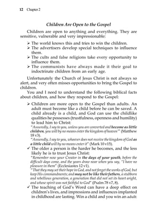 12 Chapter 2



                 Children Are Open to the Gospel
   Children are open to anything and everything. They are
sensitive, vulnerable and very impressionable:
      The world knows this and tries to win the children.
      The advertisers develop special techniques to influence
      them.
      The cults and false religions take every opportunity to
      influence them.
      The communists have always made it their goal to
      indoctrinate children from an early age.
    Unfortunately the Church of Jesus Christ is not always so
alert, and very often misses opportunities to bring the Gospel to
children.
    You and I need to understand the following biblical facts
about children, and how they respond to the Gospel:
      Children are more open to the Gospel than adults. An
      adult must become like a child before he can be saved. A
      child already is a child, and God can use the childlike
      qualities he possesses (trustfulness, openness and humility)
      to lead him to Christ:
      “Assuredly, I say to you, unless you are converted and become as little
      children, you will by no means enter the kingdom of heaven’” (Matthew
      18 v3).
      “Assuredly, I say to you, whoever does not receive the kingdom of God as
      a little child will by no means enter it” (Mark 10 v15).
      The older a person is the harder he becomes, and the less
      likely he is to trust Jesus Christ:
      “Remember now your Creator in the days of your youth, before the
      difficult days come, and the years draw near when you say, “I have no
      pleasure in them” (Ecclesiastes 12 v1).
      “That they may set their hope in God, and not forget the works of God, but
      keep His commandments; and may not be like their fathers, a stubborn
      and rebellious generation, a generation that did not set its heart aright,
      and whose spirit was not faithful to God” (Psalm 78 v7, 8).
      The teaching of God’s Word can have a deep effect on
      children’s lives, and impressions and influences implanted
      in childhood are lasting. Win a child and you win an adult:
 
