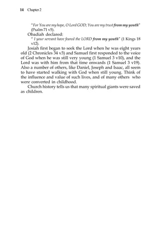 14 Chapter 2


      “For You are my hope, O Lord GOD; You are my trust from my youth”
      (Psalm 71 v5).
    Obadiah declared:
      “ I your servant have feared the LORD from my youth” (1 Kings 18
      v12).
    Josiah first began to seek the Lord when he was eight years
old (2 Chronicles 34 v3) and Samuel first responded to the voice
of God when he was still very young (1 Samuel 3 v10), and the
Lord was with him from that time onwards (1 Samuel 3 v19).
Also a number of others, like Daniel, Joseph and Isaac, all seem
to have started walking with God when still young. Think of
the influence and value of such lives, and of many others who
were converted in childhood.
    Church history tells us that many spiritual giants were saved
as children.
 