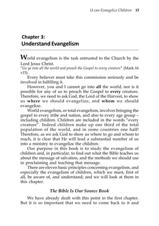 U-can Evangelize Children 15




Chapter 3:
Understand Evangelism

W  orld evangelism is the task entrusted to the Church by the
Lord Jesus Christ.
“Go ye into all the world and preach the Gospel to every creature” (Mark 16
v15).
     Every believer must take this commission seriously and be
involved in fulfilling it.
     However, you and I cannot go into all the world, nor is it
possible for any of us to preach the Gospel to every creature.
Therefore, we need to ask God, the Lord of the Harvest, to show
us where we should evangelize, and whom we should
evangelize.
     World evangelism, or total evangelism, involves bringing the
gospel to every tribe and nation, and also to every age group –
including children. Children are included in the words “every
creature”. Indeed children make up one third of the total
population of the world, and in some countries one half!
Therefore, as we ask God to show us where to go and whom to
reach, it is clear that He will lead a substantial number of us
into a ministry to evangelize the children.
     Our purpose in this book is to study the evangelism of
children and, in particular, to find out what the Bible teaches us
about the message of salvation, and the methods we should use
in proclaiming and teaching that message.
     There are eleven basic principles concerning evangelism, and
especially the evangelism of children, which we must, first of
all, be aware of, and understand; and we will look at them in
this chapter.

                  The Bible Is Our Source Book
   We have already dealt with this point in the first chapter.
But it is so important that we need to come back to it and
 