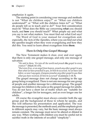 16 Chapter 3


emphasize it again.
    The starting point in considering your message and methods
is not “What do children enjoy?” or “What can children
understand?” or “What will the children listen to?” or “What
do people tell us to teach and to do?” Your first consideration
must be “What does the Bible say concerning what you should
teach, and how you should teach?” What people say and what
you say is not what matters. You must find out what God says!
    The Word of God is your manual for evangelism and,
especially, the Acts of the Apostles, where you can find out what
the apostles taught when they were evangelizing and how they
did this. You need to learn about evangelism from them.

               There Is Only One Gospel Message
    The New Testament makes it clear, over and over again,
that there is only one gospel message, and only one message of
salvation:
      “He said to them, ‘Go into all the world and preach the gospel to every
      creature’” (Mark 16 v15).
      “But even if we, or an angel from heaven, preach any other gospel to you
      than what we have preached to you, let him be accursed. As we have said
      before, so now I say again, if anyone preaches any other gospel to you than
      what you have received, let him be accursed” (Galatians 1 v8, 9).
    The gospel message does not change according to the age
group being evangelized. There is not one message for one group
of people and another message for a different group. The gospel
message for children is the same as the gospel message for adults.
You do not have a short list of truths which are “suitable for
children”, a longer list for teenagers, and an even longer one for
adults.
    Of course the evangelist must always consider both the age
group and the background of those to whom he speaks, and
this will influence his presentation and application. The way
the message is presented, the methods used, and the emphasis given
to different aspects may vary, but the basic message must always
remain constant. The message must never be altered or diluted in
any way. When working with children you must be careful not to
sacrifice truth in the interests of so-called “simplicity”:
 
