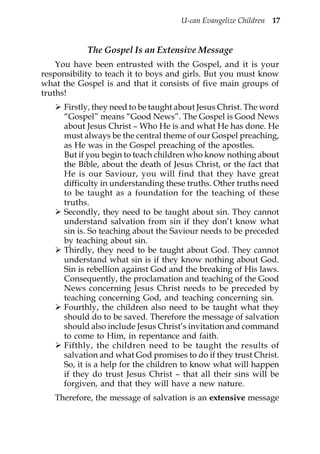 U-can Evangelize Children 17


            The Gospel Is an Extensive Message
    You have been entrusted with the Gospel, and it is your
responsibility to teach it to boys and girls. But you must know
what the Gospel is and that it consists of five main groups of
truths!
      Firstly, they need to be taught about Jesus Christ. The word
      “Gospel” means “Good News”. The Gospel is Good News
      about Jesus Christ – Who He is and what He has done. He
      must always be the central theme of our Gospel preaching,
      as He was in the Gospel preaching of the apostles.
      But if you begin to teach children who know nothing about
      the Bible, about the death of Jesus Christ, or the fact that
      He is our Saviour, you will find that they have great
      difficulty in understanding these truths. Other truths need
      to be taught as a foundation for the teaching of these
      truths.
      Secondly, they need to be taught about sin. They cannot
      understand salvation from sin if they don’t know what
      sin is. So teaching about the Saviour needs to be preceded
      by teaching about sin.
      Thirdly, they need to be taught about God. They cannot
      understand what sin is if they know nothing about God.
      Sin is rebellion against God and the breaking of His laws.
      Consequently, the proclamation and teaching of the Good
      News concerning Jesus Christ needs to be preceded by
      teaching concerning God, and teaching concerning sin.
      Fourthly, the children also need to be taught what they
      should do to be saved. Therefore the message of salvation
      should also include Jesus Christ’s invitation and command
      to come to Him, in repentance and faith.
      Fifthly, the children need to be taught the results of
      salvation and what God promises to do if they trust Christ.
      So, it is a help for the children to know what will happen
      if they do trust Jesus Christ – that all their sins will be
      forgiven, and that they will have a new nature.
   Therefore, the message of salvation is an extensive message
 