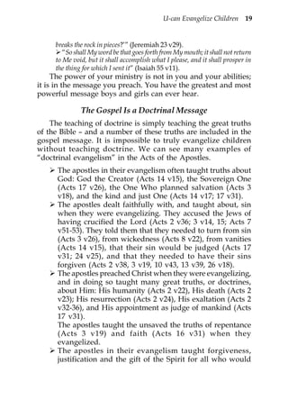 U-can Evangelize Children 19


     breaks the rock in pieces?’” (Jeremiah 23 v29).
        “So shall My word be that goes forth from My mouth; it shall not return
     to Me void, but it shall accomplish what I please, and it shall prosper in
     the thing for which I sent it” (Isaiah 55 v11).
     The power of your ministry is not in you and your abilities;
it is in the message you preach. You have the greatest and most
powerful message boys and girls can ever hear.

              The Gospel Is a Doctrinal Message
    The teaching of doctrine is simply teaching the great truths
of the Bible – and a number of these truths are included in the
gospel message. It is impossible to truly evangelize children
without teaching doctrine. We can see many examples of
“doctrinal evangelism” in the Acts of the Apostles.
      The apostles in their evangelism often taught truths about
      God: God the Creator (Acts 14 v15), the Sovereign One
      (Acts 17 v26), the One Who planned salvation (Acts 3
      v18), and the kind and just One (Acts 14 v17; 17 v31).
      The apostles dealt faithfully with, and taught about, sin
      when they were evangelizing. They accused the Jews of
      having crucified the Lord (Acts 2 v36; 3 v14, 15; Acts 7
      v51-53). They told them that they needed to turn from sin
      (Acts 3 v26), from wickedness (Acts 8 v22), from vanities
      (Acts 14 v15), that their sin would be judged (Acts 17
      v31; 24 v25), and that they needed to have their sins
      forgiven (Acts 2 v38, 3 v19, 10 v43, 13 v39, 26 v18).
      The apostles preached Christ when they were evangelizing,
      and in doing so taught many great truths, or doctrines,
      about Him: His humanity (Acts 2 v22), His death (Acts 2
      v23); His resurrection (Acts 2 v24), His exaltation (Acts 2
      v32-36), and His appointment as judge of mankind (Acts
      17 v31).
      The apostles taught the unsaved the truths of repentance
      (Acts 3 v19) and faith (Acts 16 v31) when they
      evangelized.
      The apostles in their evangelism taught forgiveness,
      justification and the gift of the Spirit for all who would
 
