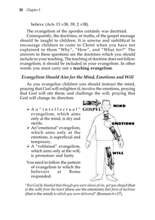 20 Chapter 3


       believe (Acts 13 v38, 39; 2 v38).
    The evangelism of the apostles certainly was doctrinal.
    Consequently, the doctrines, or truths, of the gospel message
should be taught to children. It is unwise and unbiblical to
encourage children to come to Christ when you have not
explained to them “Why”, “How”, and “What for?” The
answers to these questions are the doctrines which you should
include in your teaching. The teaching of doctrine does not follow
evangelism; it should be included in your evangelism. In other
words you must carry out a teaching evangelism.

 Evangelism Should Aim for the Mind, Emotions and Will
    As you evangelize children you should instruct the mind,
praying that God will enlighten it; involve the emotions, praying
that God will stir them; and challenge the will, praying that
God will change its direction:

       A n “ i n t e l l e c t u a l ” GOSPEL
       evangelism, which aims
       only at the mind, is dry and
       sterile.
       An“emotional” evangelism,
       which aims only at the
       emotions, is superficial and
       temporary.
       A “volitional” evangelism,
       which aims only at the will,
       is premature and hasty.
    You need to follow the pattern
      of evangelism to which the
      believers      at     Rome
      responded.

   “But God be thanked that though you were slaves of sin, yet you obeyed (that
   is the will) from the heart (these are the emotions) that form of doctrine
   (that is the mind) to which you were delivered” (Romans 6 v17).
 
