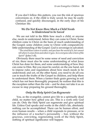 U-can Evangelize Children 21


   If you don’t follow this pattern, you run the risk of spurious
   conversions or, if the child is truly saved, he may be easily
   confused, and quickly discouraged, in the early days of his
   Christian life.

        We Do Not Know How Much a Child Needs
               to Understand to be Saved
     We are not told in the Bible how much a child, or anyone
else, needs to understand, before they can come to Christ. Some
children come to Christ on the basis of much understanding of
the Gospel; some children come to Christ with comparatively
little understanding of the Gospel. God is sovereign in salvation:
     “The wind blows where it wishes, and you hear the sound of it, but cannot
     tell where it comes from and where it goes. So is everyone who is born of the
     Spirit” (John 3 v8).
    Obviously there must be some sense of need and conviction
of sin; there must also be some understanding of what Jesus
Christ has done for them, and some understanding of how they
can come to Him. But you must be careful, on the one hand, not
to impose rules and regulations about how much needs to be
understood; and yet, on the other hand, you need to do all you
can to teach the truths of the Gospel to children, and help them
to understand them. When a farmer finds grain growing in soil
which has not been thoroughly prepared, he realises that this is
the exception rather than the rule – and he does not take it as an
excuse to stop preparing his ground thoroughly.

             Only the Holy Spirit Can Regenerate
     You, as the evangelist, cannot give life to a spiritually dead
child, no matter how gifted you are. This is a work only God
can do. Only the Holy Spirit can regenerate and give spiritual
life. Unless God speaks and works in the child’s life, absolutely
nothing can be accomplished. There can be human effort, and
even human results – when a child responds to pressure, or to
the influence of a teacher’s personality – but, without the
gracious, convicting, regenerating work of the Holy Spirit,
nothing of spiritual significance will happen.
 