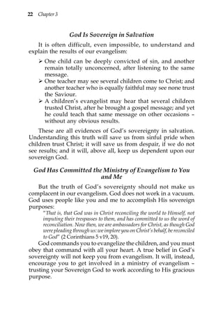 22 Chapter 3


                  God Is Sovereign in Salvation
   It is often difficult, even impossible, to understand and
explain the results of our evangelism:
      One child can be deeply convicted of sin, and another
      remain totally unconcerned, after listening to the same
      message.
      One teacher may see several children come to Christ; and
      another teacher who is equally faithful may see none trust
      the Saviour.
      A children’s evangelist may hear that several children
      trusted Christ, after he brought a gospel message; and yet
      he could teach that same message on other occasions –
      without any obvious results.
    These are all evidences of God’s sovereignty in salvation.
Understanding this truth will save us from sinful pride when
children trust Christ; it will save us from despair, if we do not
see results; and it will, above all, keep us dependent upon our
sovereign God.

  God Has Committed the Ministry of Evangelism to You
                       and Me
   But the truth of God’s sovereignty should not make us
complacent in our evangelism. God does not work in a vacuum.
God uses people like you and me to accomplish His sovereign
purposes:
      “That is, that God was in Christ reconciling the world to Himself, not
      imputing their trespasses to them, and has committed to us the word of
      reconciliation. Now then, we are ambassadors for Christ, as though God
      were pleading through us: we implore you on Christ’s behalf, be reconciled
      to God” (2 Corinthians 5 v19, 20).
    God commands you to evangelize the children, and you must
obey that command with all your heart. A true belief in God’s
sovereignty will not keep you from evangelism. It will, instead,
encourage you to get involved in a ministry of evangelism –
trusting your Sovereign God to work according to His gracious
purpose.
 