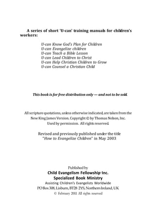A series of short ‘U-can’ training manuals for children’s
workers:

             U-can Know God’s Plan for Children
             U-can Evangelize children
             U-can Teach a Bible Lesson
             U-can Lead Children to Christ
             U-can Help Christian Children to Grow
             U-can Counsel a Christian Child




       This book is for free distribution only — and not to be sold.



  All scripture quotations, unless otherwise indicated, are taken from the
       New King James Version. Copyright © by Thomas Nelson, Inc.
                  Used by permission. All rights reserved.

           Revised and previously published under the title
             “How to Evangelize Children” in May 2003




                               Published by
                 Child Evangelism Fellowship Inc.     ®


                    Specialized Book Ministry
              Assisting Children’s Evangelists Worldwide
          PO Box 308, Lisburn, BT28 2YS, Northern Ireland, UK
                     © February 2011 All rights reserved
 