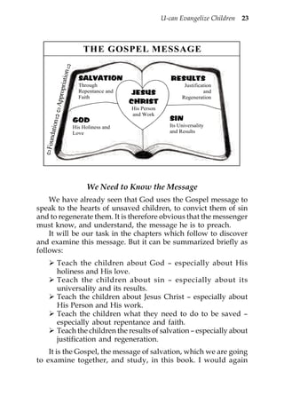 U-can Evangelize Children 23



                             THE GOSPEL MESSAGE
                     n
              priatio

                           SALVATION                        RESULTS
                           Through                               Justification
                           Repentance and    JESUS                        and
         Appro




                           Faith                                Regeneration
                                            CHRIST
                                            His Person
                                            and Work
                         GOD                               SIN
       ation




                         His Holiness and                  Its Universality
                         Love                              and Results
  Found




                               We Need to Know the Message
    We have already seen that God uses the Gospel message to
speak to the hearts of unsaved children, to convict them of sin
and to regenerate them. It is therefore obvious that the messenger
must know, and understand, the message he is to preach.
    It will be our task in the chapters which follow to discover
and examine this message. But it can be summarized briefly as
follows:
          Teach the children about God – especially about His
          holiness and His love.
          Teach the children about sin – especially about its
          universality and its results.
          Teach the children about Jesus Christ – especially about
          His Person and His work.
          Teach the children what they need to do to be saved –
          especially about repentance and faith.
          Teach the children the results of salvation – especially about
          justification and regeneration.
    It is the Gospel, the message of salvation, which we are going
to examine together, and study, in this book. I would again
 