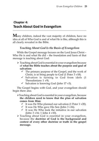 U-can Evangelize Children 25




Chapter 4:
Teach About God In Evangelism

Many children, indeed the vast majority of children, have no
idea at all of Who God is and of what He is like, although this is
all clearly revealed in the Bible.

      Teaching About God Is the Basis of Evangelism
   While the Gospel message focuses on the Lord Jesus Christ –
Who He is and what He did – the foundation and basis of that
message is teaching about God:
      Teaching about God is essential in your evangelism because
      of what the Bible teaches about the purpose and goal of
      salvation:
           The primary purpose of the Gospel, and the work of
           Christ, is to bring people to God (1 Peter 3 v18).
           Salvation is turning to God from idols (1
           Thessalonians 1 v9).
           Salvation is knowing God (John 17 v3).
   The Gospel begins with God, and your evangelism should
begin there also.
     Teaching about God is essential in your evangelism, because
      the children need to know that the plan of salvation
      comes from Him:
           It was He Who planned our salvation (1 Peter 1 v20).
           It was He Who gave His Son (John 3 v16).
           It was He Who took the initiative in our salvation
           (John 3 v16; 1 John 4 v10).
      Teaching about God is essential in your evangelism,
      because the doctrine of God is the background and
      context of every other doctrine or truth in the gospel
      message.
 