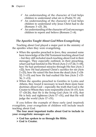 26 Chapter 4


               An understanding of the character of God helps
               children to understand what sin is (Psalm 51 v4):
               An understanding of the character of God helps
               children to understand why Jesus Christ had to die
               (Romans 3 v25, 26).
               An understanding of the character of God encourages
               children to repent and believe (Romans 2 v4).


    The Apostles Taught About God When Evangelizing
    Teaching about God played a major part in the ministry of
the apostles when they were evangelizing.
       When the apostles preached to Jews, they assumed some
       basic knowledge of the Old Testament teaching about God
       – but they still included much teaching about God in their
       messages. They especially outlined, in their preaching,
       what God had foretold in His Word (Acts 2 v17-24; 3 v18),
       how He had performed miracles through His Son (Acts 2
       v22), how He had planned Christ’s sacrifice for sin (Acts
       2 v23), how He raised His Son from the dead (Acts 2 v24-
       32; 3 v15) and how He had exalted His Son (Acts 2 v33-
       36; 3 v13).
       When the apostles preached to Gentiles in Lystra and
       Athens, they found it necessary to teach them more basic
       doctrines about God – especially the truth that God is the
       Creator to Whom they were responsible (Acts 14 v15; Acts
       17 v24-26), that He is the living God (Acts 14 v15), that
       He is holy and righteous (Acts 17 v31), and that He will
       judge the world (Acts 17 v31).
    If you follow the example of these early (and inspired)
evangelists, your evangelism of children will include much
teaching about God.
    The four most important truths about God to include in
your evangelistic messages are:
       God has spoken to us through the Bible.
       God is Creator.
 
