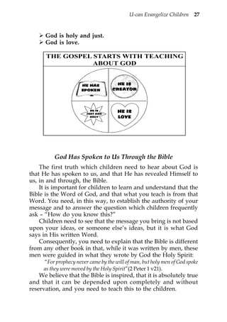 U-can Evangelize Children 27


      God is holy and just.
      God is love.

      THE GOSPEL STARTS WITH TEACHING
                 ABOUT GOD


                      HE HAS          HE IS
                      SPOKEN        CREATOR




          God Has Spoken to Us Through the Bible
    The first truth which children need to hear about God is
that He has spoken to us, and that He has revealed Himself to
us, in and through, the Bible.
    It is important for children to learn and understand that the
Bible is the Word of God, and that what you teach is from that
Word. You need, in this way, to establish the authority of your
message and to answer the question which children frequently
ask – “How do you know this?”
    Children need to see that the message you bring is not based
upon your ideas, or someone else’s ideas, but it is what God
says in His written Word.
    Consequently, you need to explain that the Bible is different
from any other book in that, while it was written by men, these
men were guided in what they wrote by God the Holy Spirit:
     “For prophecy never came by the will of man, but holy men of God spoke
     as they were moved by the Holy Spirit”(2 Peter 1 v21).
    We believe that the Bible is inspired, that it is absolutely true
and that it can be depended upon completely and without
reservation, and you need to teach this to the children.
 