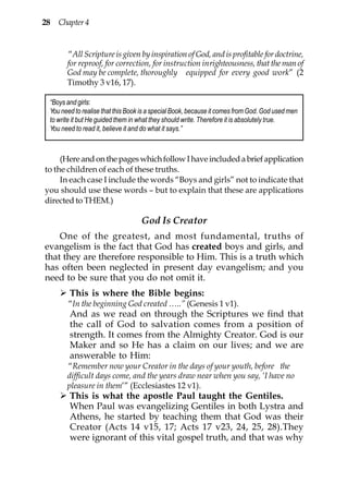 28 Chapter 4


       “All Scripture is given by inspiration of God, and is profitable for doctrine,
       for reproof, for correction, for instruction inrighteousness, that the man of
       God may be complete, thoroughly equipped for every good work” (2
       Timothy 3 v16, 17).

 “Boys and girls:
 You need to realise that this Book is a special Book, because it comes from God. God used men
 to write it but He guided them in what they should write. Therefore it is absolutely true.
 You need to read it, believe it and do what it says.”



     (Here and on the pages which follow I have included a brief application
to the children of each of these truths.
     In each case I include the words “Boys and girls” not to indicate that
you should use these words – but to explain that these are applications
directed to THEM.)

                                   God Is Creator
    One of the greatest, and most fundamental, truths of
evangelism is the fact that God has created boys and girls, and
that they are therefore responsible to Him. This is a truth which
has often been neglected in present day evangelism; and you
need to be sure that you do not omit it.
        This is where the Bible begins:
       “In the beginning God created …..” (Genesis 1 v1).
        And as we read on through the Scriptures we find that
        the call of God to salvation comes from a position of
        strength. It comes from the Almighty Creator. God is our
        Maker and so He has a claim on our lives; and we are
        answerable to Him:
       “Remember now your Creator in the days of your youth, before the
       difficult days come, and the years draw near when you say, ‘I have no
       pleasure in them’” (Ecclesiastes 12 v1).
        This is what the apostle Paul taught the Gentiles.
        When Paul was evangelizing Gentiles in both Lystra and
        Athens, he started by teaching them that God was their
        Creator (Acts 14 v15, 17; Acts 17 v23, 24, 25, 28).They
        were ignorant of this vital gospel truth, and that was why
 